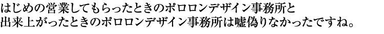 はじめの営業してもらったときのポロロンデザイン事務所と出来上がったときのポロロンデザイン事務所は嘘偽りなかったですね。