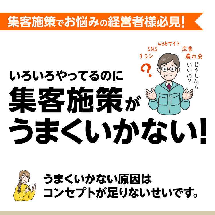集客施策でお悩みの経営者様必見!
いろいろやってるのに集客施策がうまくいかない!
うまくいかない原因はコンセプトが足りないせいです。