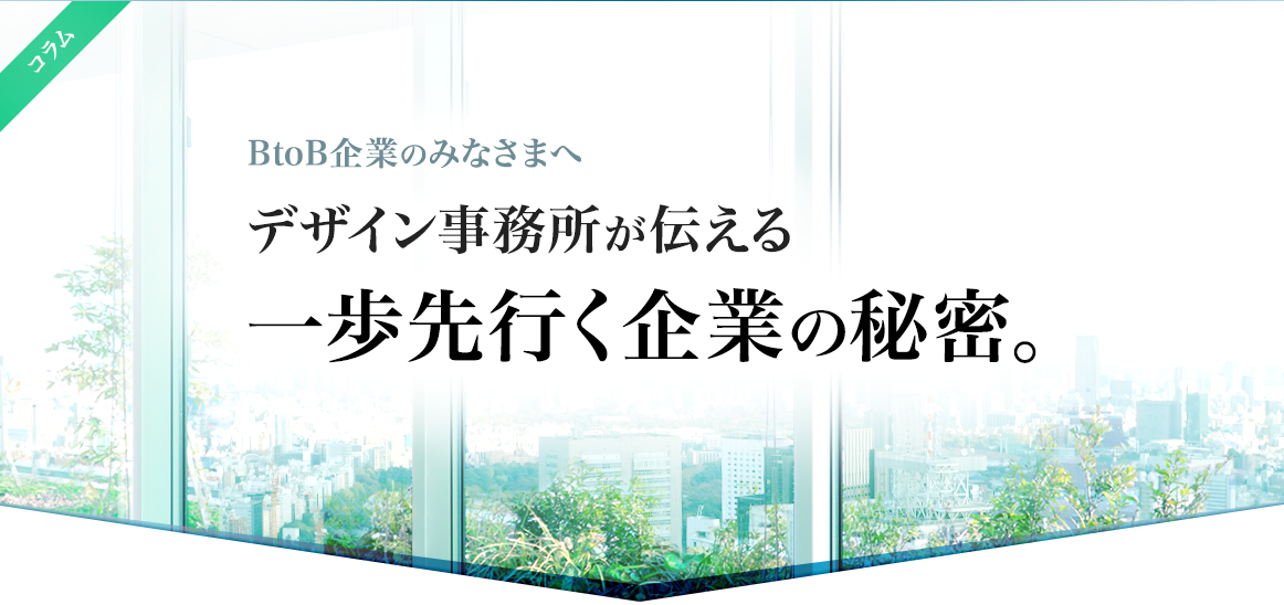 BtoB企業のみなさまへ、デザイン事務所が伝える一歩先行く企業の秘密。中小企業、中堅企業、メーカー